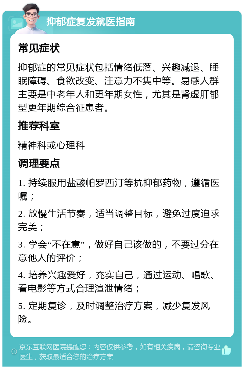 抑郁症复发就医指南 常见症状 抑郁症的常见症状包括情绪低落、兴趣减退、睡眠障碍、食欲改变、注意力不集中等。易感人群主要是中老年人和更年期女性，尤其是肾虚肝郁型更年期综合征患者。 推荐科室 精神科或心理科 调理要点 1. 持续服用盐酸帕罗西汀等抗抑郁药物，遵循医嘱； 2. 放慢生活节奏，适当调整目标，避免过度追求完美； 3. 学会“不在意”，做好自己该做的，不要过分在意他人的评价； 4. 培养兴趣爱好，充实自己，通过运动、唱歌、看电影等方式合理渲泄情绪； 5. 定期复诊，及时调整治疗方案，减少复发风险。