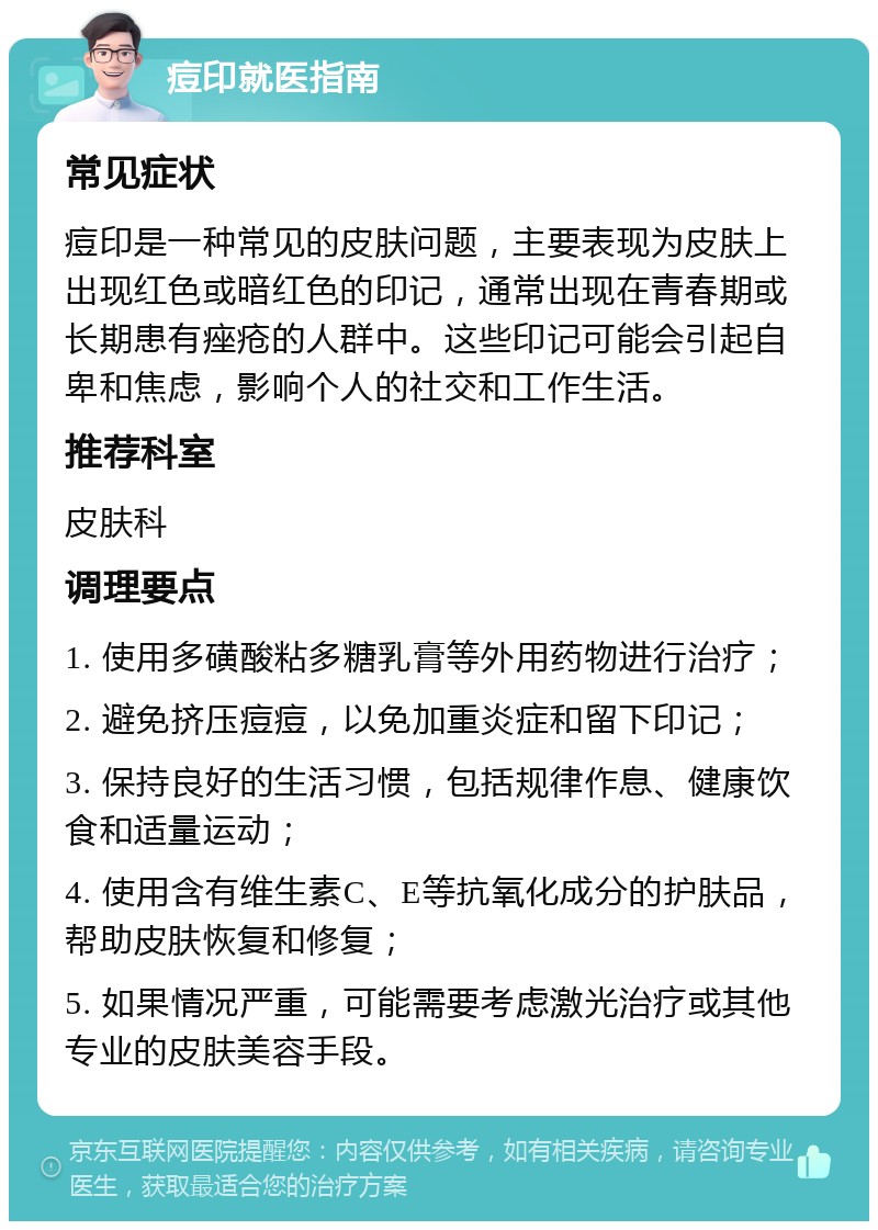 痘印就医指南 常见症状 痘印是一种常见的皮肤问题，主要表现为皮肤上出现红色或暗红色的印记，通常出现在青春期或长期患有痤疮的人群中。这些印记可能会引起自卑和焦虑，影响个人的社交和工作生活。 推荐科室 皮肤科 调理要点 1. 使用多磺酸粘多糖乳膏等外用药物进行治疗； 2. 避免挤压痘痘，以免加重炎症和留下印记； 3. 保持良好的生活习惯，包括规律作息、健康饮食和适量运动； 4. 使用含有维生素C、E等抗氧化成分的护肤品，帮助皮肤恢复和修复； 5. 如果情况严重，可能需要考虑激光治疗或其他专业的皮肤美容手段。