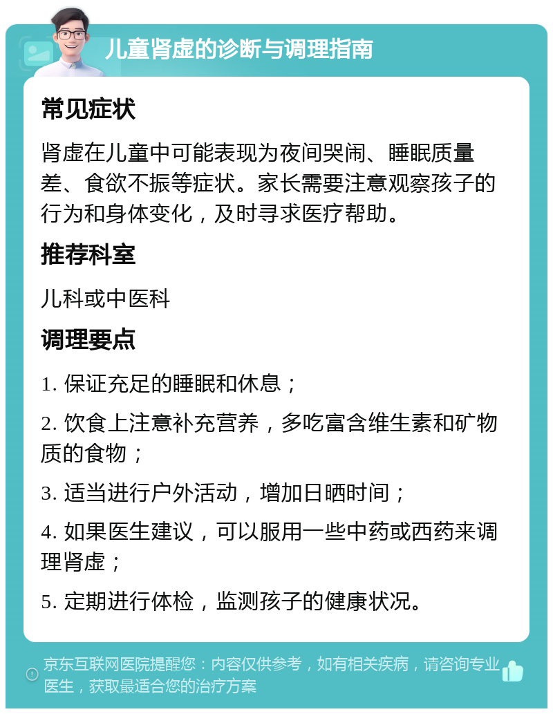 儿童肾虚的诊断与调理指南 常见症状 肾虚在儿童中可能表现为夜间哭闹、睡眠质量差、食欲不振等症状。家长需要注意观察孩子的行为和身体变化，及时寻求医疗帮助。 推荐科室 儿科或中医科 调理要点 1. 保证充足的睡眠和休息； 2. 饮食上注意补充营养，多吃富含维生素和矿物质的食物； 3. 适当进行户外活动，增加日晒时间； 4. 如果医生建议，可以服用一些中药或西药来调理肾虚； 5. 定期进行体检，监测孩子的健康状况。