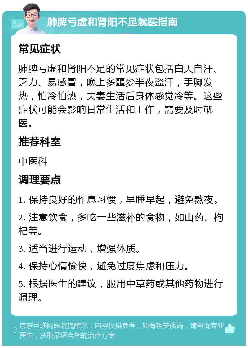 肺脾亏虚和肾阳不足就医指南 常见症状 肺脾亏虚和肾阳不足的常见症状包括白天自汗、乏力、易感冒，晚上多噩梦半夜盗汗，手脚发热，怕冷怕热，夫妻生活后身体感觉冷等。这些症状可能会影响日常生活和工作，需要及时就医。 推荐科室 中医科 调理要点 1. 保持良好的作息习惯，早睡早起，避免熬夜。 2. 注意饮食，多吃一些滋补的食物，如山药、枸杞等。 3. 适当进行运动，增强体质。 4. 保持心情愉快，避免过度焦虑和压力。 5. 根据医生的建议，服用中草药或其他药物进行调理。