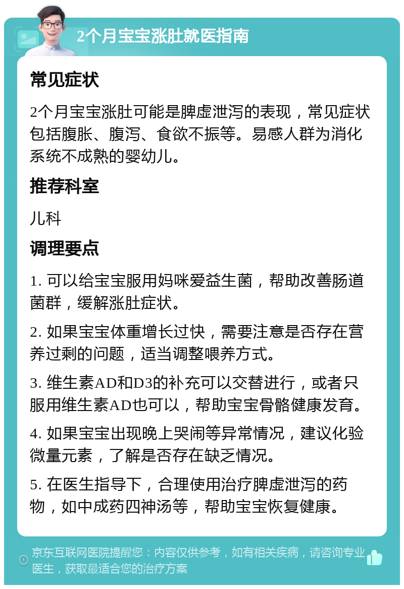 2个月宝宝涨肚就医指南 常见症状 2个月宝宝涨肚可能是脾虚泄泻的表现，常见症状包括腹胀、腹泻、食欲不振等。易感人群为消化系统不成熟的婴幼儿。 推荐科室 儿科 调理要点 1. 可以给宝宝服用妈咪爱益生菌，帮助改善肠道菌群，缓解涨肚症状。 2. 如果宝宝体重增长过快，需要注意是否存在营养过剩的问题，适当调整喂养方式。 3. 维生素AD和D3的补充可以交替进行，或者只服用维生素AD也可以，帮助宝宝骨骼健康发育。 4. 如果宝宝出现晚上哭闹等异常情况，建议化验微量元素，了解是否存在缺乏情况。 5. 在医生指导下，合理使用治疗脾虚泄泻的药物，如中成药四神汤等，帮助宝宝恢复健康。