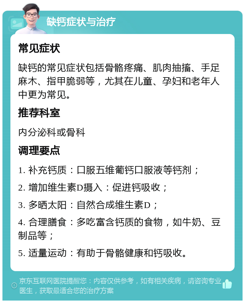 缺钙症状与治疗 常见症状 缺钙的常见症状包括骨骼疼痛、肌肉抽搐、手足麻木、指甲脆弱等，尤其在儿童、孕妇和老年人中更为常见。 推荐科室 内分泌科或骨科 调理要点 1. 补充钙质：口服五维葡钙口服液等钙剂； 2. 增加维生素D摄入：促进钙吸收； 3. 多晒太阳：自然合成维生素D； 4. 合理膳食：多吃富含钙质的食物，如牛奶、豆制品等； 5. 适量运动：有助于骨骼健康和钙吸收。