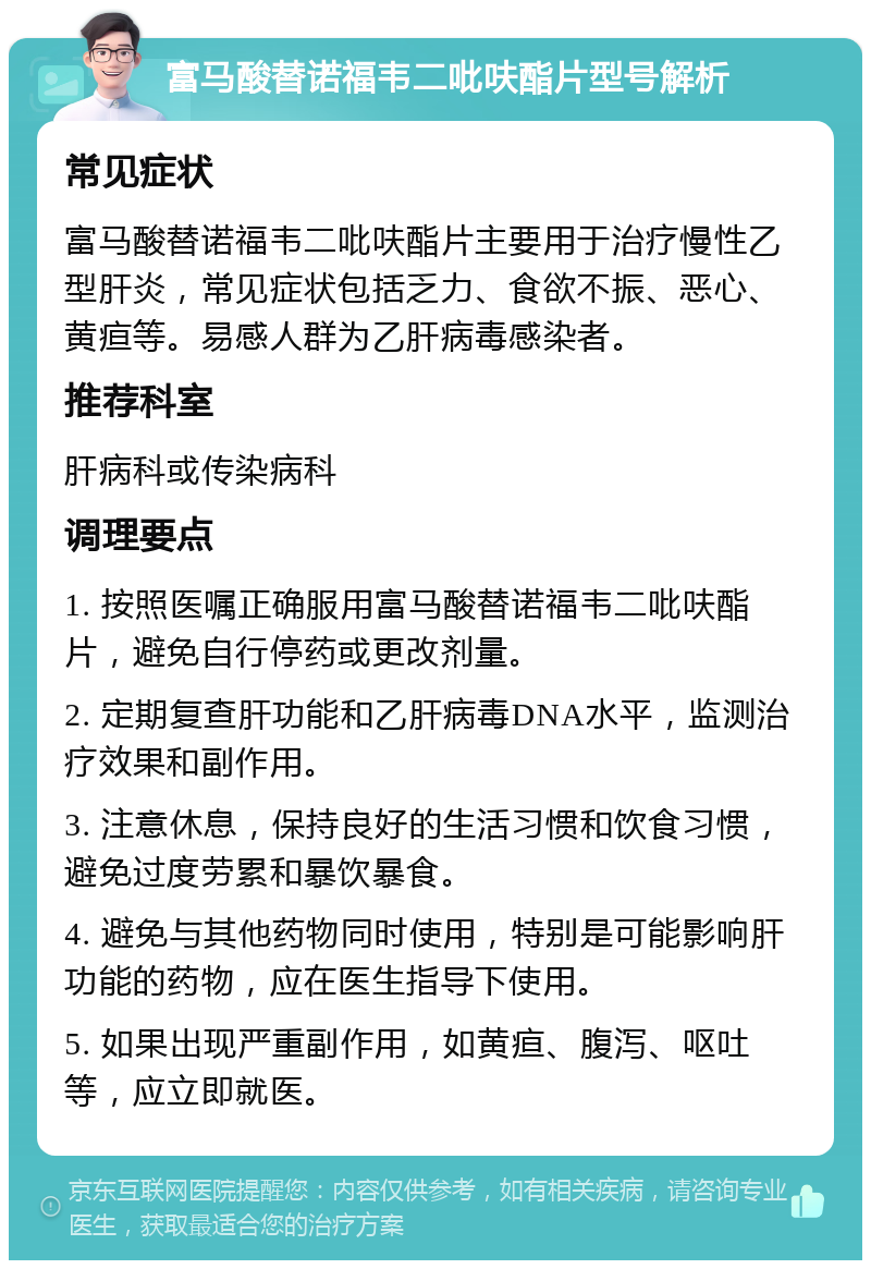 富马酸替诺福韦二吡呋酯片型号解析 常见症状 富马酸替诺福韦二吡呋酯片主要用于治疗慢性乙型肝炎，常见症状包括乏力、食欲不振、恶心、黄疸等。易感人群为乙肝病毒感染者。 推荐科室 肝病科或传染病科 调理要点 1. 按照医嘱正确服用富马酸替诺福韦二吡呋酯片，避免自行停药或更改剂量。 2. 定期复查肝功能和乙肝病毒DNA水平，监测治疗效果和副作用。 3. 注意休息，保持良好的生活习惯和饮食习惯，避免过度劳累和暴饮暴食。 4. 避免与其他药物同时使用，特别是可能影响肝功能的药物，应在医生指导下使用。 5. 如果出现严重副作用，如黄疸、腹泻、呕吐等，应立即就医。