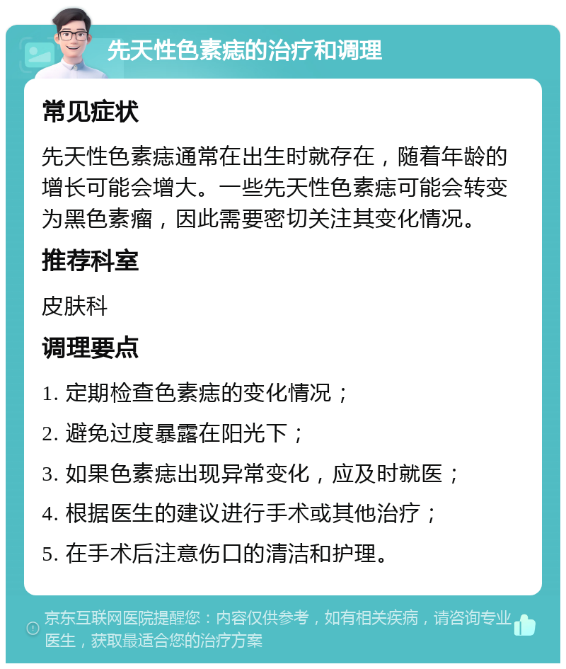 先天性色素痣的治疗和调理 常见症状 先天性色素痣通常在出生时就存在，随着年龄的增长可能会增大。一些先天性色素痣可能会转变为黑色素瘤，因此需要密切关注其变化情况。 推荐科室 皮肤科 调理要点 1. 定期检查色素痣的变化情况； 2. 避免过度暴露在阳光下； 3. 如果色素痣出现异常变化，应及时就医； 4. 根据医生的建议进行手术或其他治疗； 5. 在手术后注意伤口的清洁和护理。