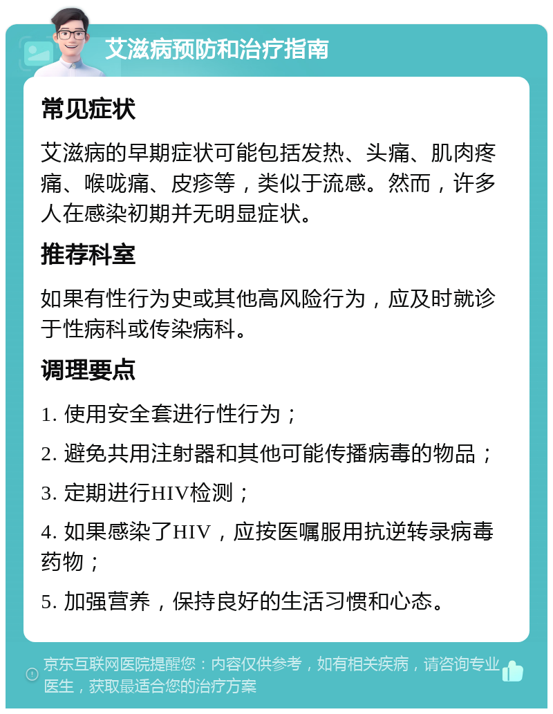 艾滋病预防和治疗指南 常见症状 艾滋病的早期症状可能包括发热、头痛、肌肉疼痛、喉咙痛、皮疹等，类似于流感。然而，许多人在感染初期并无明显症状。 推荐科室 如果有性行为史或其他高风险行为，应及时就诊于性病科或传染病科。 调理要点 1. 使用安全套进行性行为； 2. 避免共用注射器和其他可能传播病毒的物品； 3. 定期进行HIV检测； 4. 如果感染了HIV，应按医嘱服用抗逆转录病毒药物； 5. 加强营养，保持良好的生活习惯和心态。