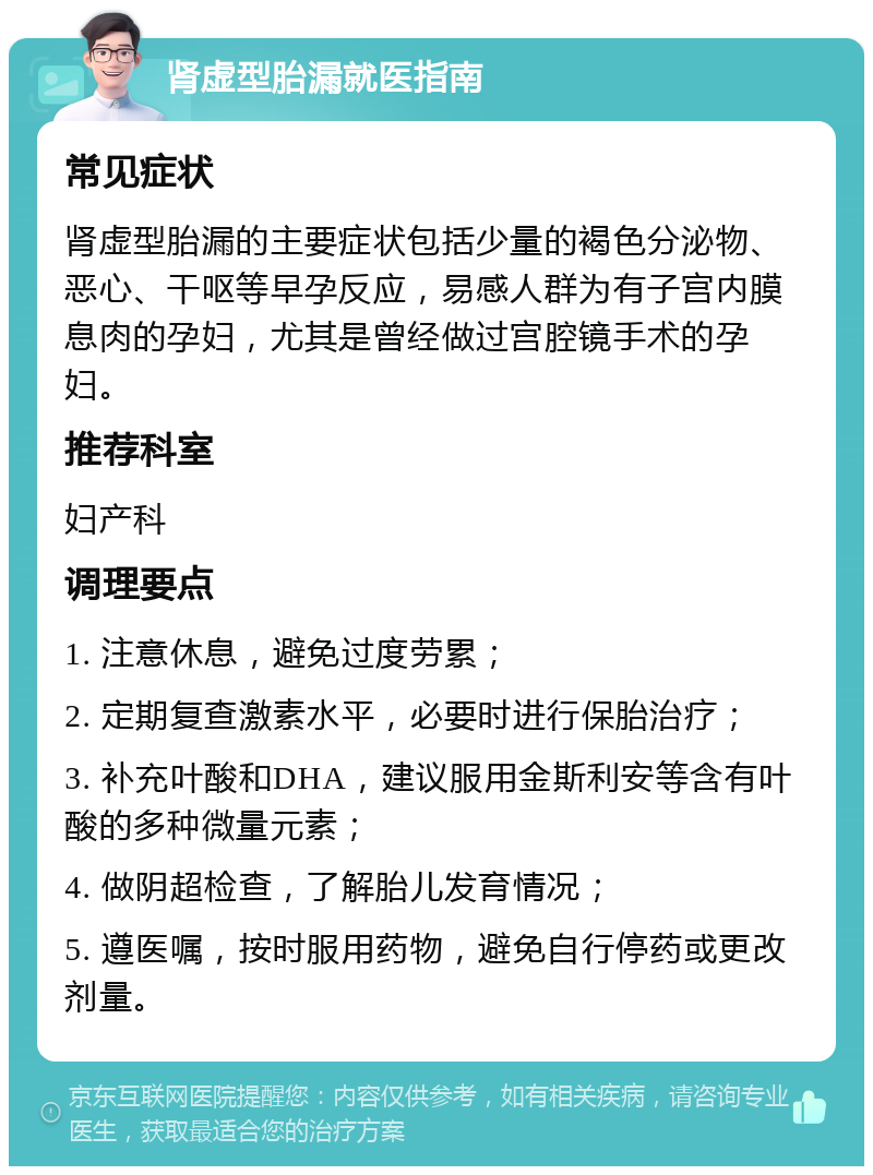 肾虚型胎漏就医指南 常见症状 肾虚型胎漏的主要症状包括少量的褐色分泌物、恶心、干呕等早孕反应，易感人群为有子宫内膜息肉的孕妇，尤其是曾经做过宫腔镜手术的孕妇。 推荐科室 妇产科 调理要点 1. 注意休息，避免过度劳累； 2. 定期复查激素水平，必要时进行保胎治疗； 3. 补充叶酸和DHA，建议服用金斯利安等含有叶酸的多种微量元素； 4. 做阴超检查，了解胎儿发育情况； 5. 遵医嘱，按时服用药物，避免自行停药或更改剂量。