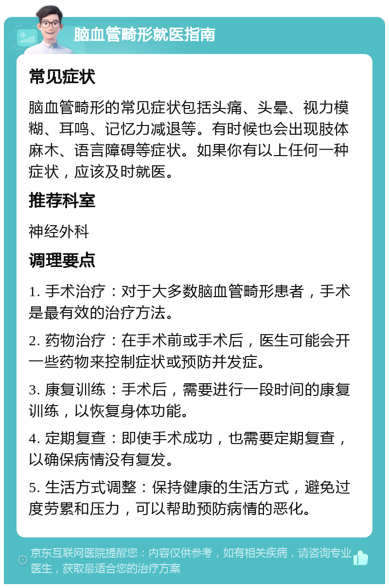 脑血管畸形就医指南 常见症状 脑血管畸形的常见症状包括头痛、头晕、视力模糊、耳鸣、记忆力减退等。有时候也会出现肢体麻木、语言障碍等症状。如果你有以上任何一种症状，应该及时就医。 推荐科室 神经外科 调理要点 1. 手术治疗：对于大多数脑血管畸形患者，手术是最有效的治疗方法。 2. 药物治疗：在手术前或手术后，医生可能会开一些药物来控制症状或预防并发症。 3. 康复训练：手术后，需要进行一段时间的康复训练，以恢复身体功能。 4. 定期复查：即使手术成功，也需要定期复查，以确保病情没有复发。 5. 生活方式调整：保持健康的生活方式，避免过度劳累和压力，可以帮助预防病情的恶化。