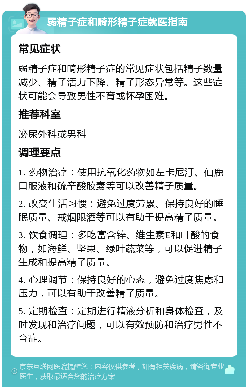 弱精子症和畸形精子症就医指南 常见症状 弱精子症和畸形精子症的常见症状包括精子数量减少、精子活力下降、精子形态异常等。这些症状可能会导致男性不育或怀孕困难。 推荐科室 泌尿外科或男科 调理要点 1. 药物治疗：使用抗氧化药物如左卡尼汀、仙鹿口服液和硫辛酸胶囊等可以改善精子质量。 2. 改变生活习惯：避免过度劳累、保持良好的睡眠质量、戒烟限酒等可以有助于提高精子质量。 3. 饮食调理：多吃富含锌、维生素E和叶酸的食物，如海鲜、坚果、绿叶蔬菜等，可以促进精子生成和提高精子质量。 4. 心理调节：保持良好的心态，避免过度焦虑和压力，可以有助于改善精子质量。 5. 定期检查：定期进行精液分析和身体检查，及时发现和治疗问题，可以有效预防和治疗男性不育症。