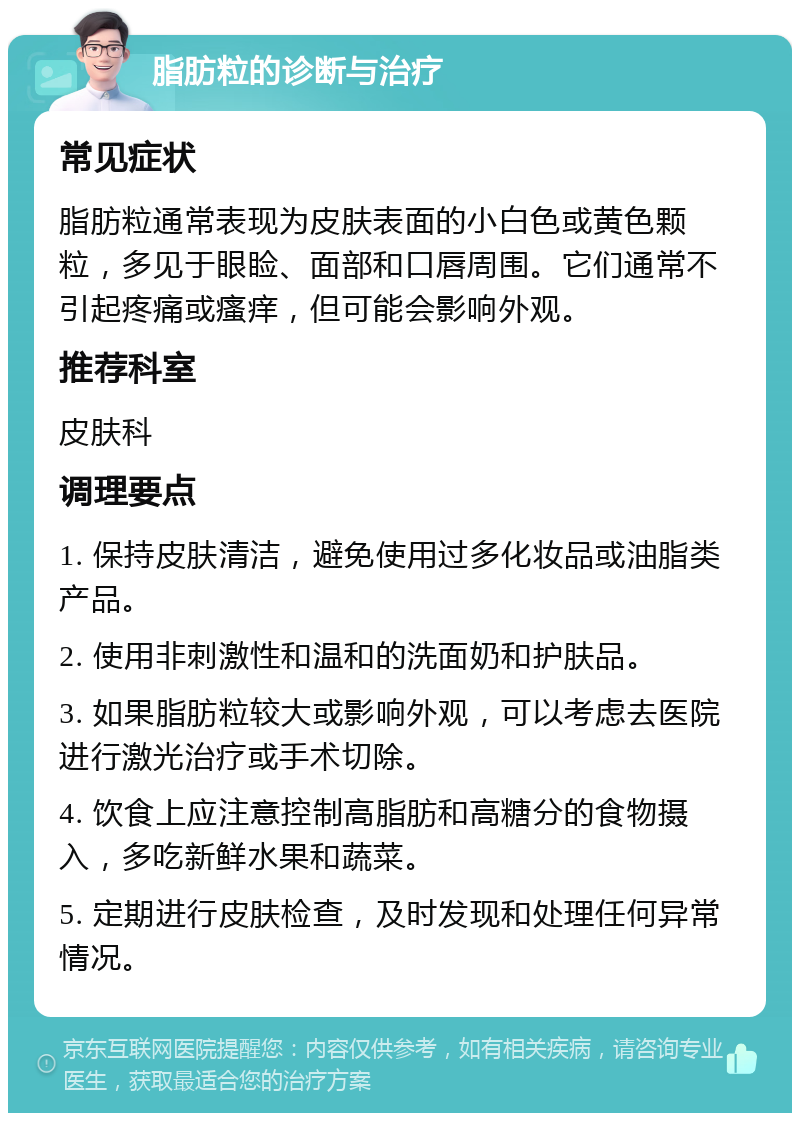 脂肪粒的诊断与治疗 常见症状 脂肪粒通常表现为皮肤表面的小白色或黄色颗粒，多见于眼睑、面部和口唇周围。它们通常不引起疼痛或瘙痒，但可能会影响外观。 推荐科室 皮肤科 调理要点 1. 保持皮肤清洁，避免使用过多化妆品或油脂类产品。 2. 使用非刺激性和温和的洗面奶和护肤品。 3. 如果脂肪粒较大或影响外观，可以考虑去医院进行激光治疗或手术切除。 4. 饮食上应注意控制高脂肪和高糖分的食物摄入，多吃新鲜水果和蔬菜。 5. 定期进行皮肤检查，及时发现和处理任何异常情况。