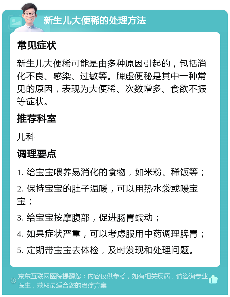 新生儿大便稀的处理方法 常见症状 新生儿大便稀可能是由多种原因引起的，包括消化不良、感染、过敏等。脾虚便秘是其中一种常见的原因，表现为大便稀、次数增多、食欲不振等症状。 推荐科室 儿科 调理要点 1. 给宝宝喂养易消化的食物，如米粉、稀饭等； 2. 保持宝宝的肚子温暖，可以用热水袋或暖宝宝； 3. 给宝宝按摩腹部，促进肠胃蠕动； 4. 如果症状严重，可以考虑服用中药调理脾胃； 5. 定期带宝宝去体检，及时发现和处理问题。