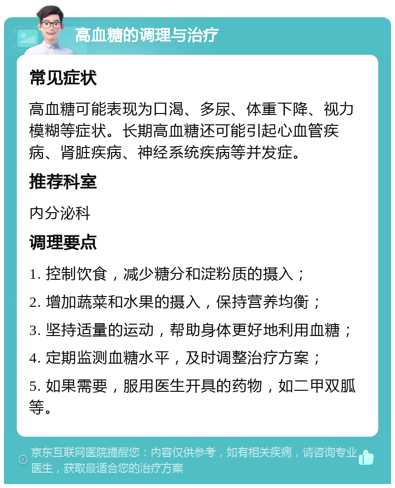 高血糖的调理与治疗 常见症状 高血糖可能表现为口渴、多尿、体重下降、视力模糊等症状。长期高血糖还可能引起心血管疾病、肾脏疾病、神经系统疾病等并发症。 推荐科室 内分泌科 调理要点 1. 控制饮食，减少糖分和淀粉质的摄入； 2. 增加蔬菜和水果的摄入，保持营养均衡； 3. 坚持适量的运动，帮助身体更好地利用血糖； 4. 定期监测血糖水平，及时调整治疗方案； 5. 如果需要，服用医生开具的药物，如二甲双胍等。