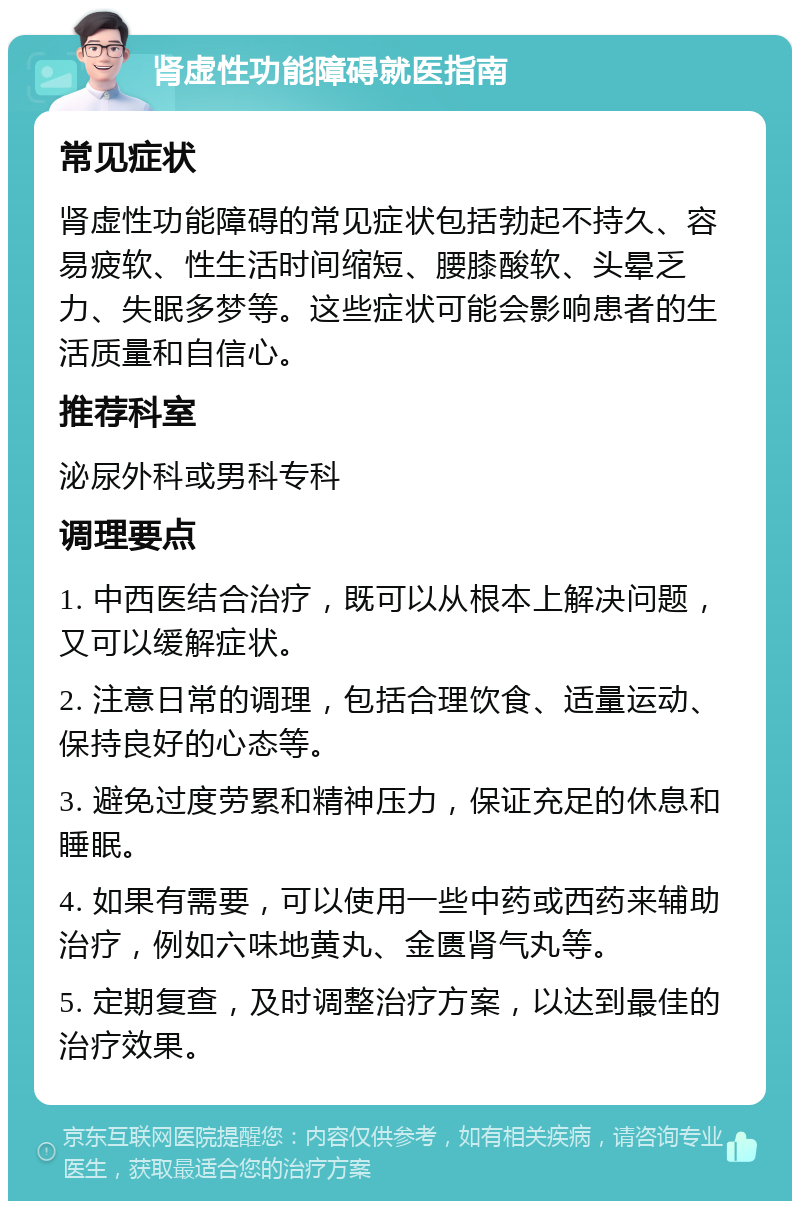 肾虚性功能障碍就医指南 常见症状 肾虚性功能障碍的常见症状包括勃起不持久、容易疲软、性生活时间缩短、腰膝酸软、头晕乏力、失眠多梦等。这些症状可能会影响患者的生活质量和自信心。 推荐科室 泌尿外科或男科专科 调理要点 1. 中西医结合治疗，既可以从根本上解决问题，又可以缓解症状。 2. 注意日常的调理，包括合理饮食、适量运动、保持良好的心态等。 3. 避免过度劳累和精神压力，保证充足的休息和睡眠。 4. 如果有需要，可以使用一些中药或西药来辅助治疗，例如六味地黄丸、金匮肾气丸等。 5. 定期复查，及时调整治疗方案，以达到最佳的治疗效果。