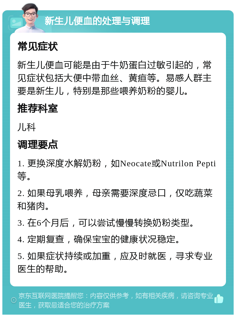 新生儿便血的处理与调理 常见症状 新生儿便血可能是由于牛奶蛋白过敏引起的，常见症状包括大便中带血丝、黄疸等。易感人群主要是新生儿，特别是那些喂养奶粉的婴儿。 推荐科室 儿科 调理要点 1. 更换深度水解奶粉，如Neocate或Nutrilon Pepti等。 2. 如果母乳喂养，母亲需要深度忌口，仅吃蔬菜和猪肉。 3. 在6个月后，可以尝试慢慢转换奶粉类型。 4. 定期复查，确保宝宝的健康状况稳定。 5. 如果症状持续或加重，应及时就医，寻求专业医生的帮助。