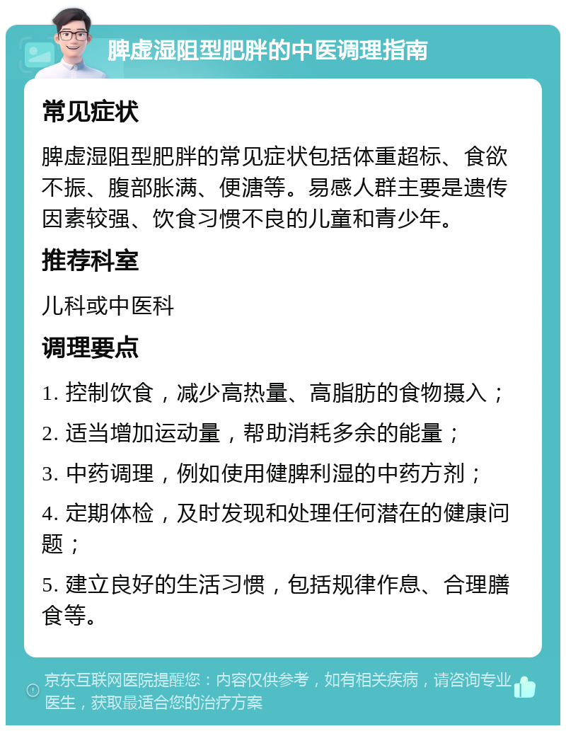 脾虚湿阻型肥胖的中医调理指南 常见症状 脾虚湿阻型肥胖的常见症状包括体重超标、食欲不振、腹部胀满、便溏等。易感人群主要是遗传因素较强、饮食习惯不良的儿童和青少年。 推荐科室 儿科或中医科 调理要点 1. 控制饮食，减少高热量、高脂肪的食物摄入； 2. 适当增加运动量，帮助消耗多余的能量； 3. 中药调理，例如使用健脾利湿的中药方剂； 4. 定期体检，及时发现和处理任何潜在的健康问题； 5. 建立良好的生活习惯，包括规律作息、合理膳食等。