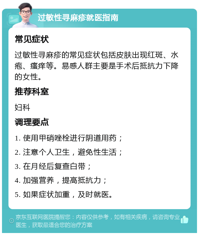 过敏性寻麻疹就医指南 常见症状 过敏性寻麻疹的常见症状包括皮肤出现红斑、水疱、瘙痒等。易感人群主要是手术后抵抗力下降的女性。 推荐科室 妇科 调理要点 1. 使用甲硝唑栓进行阴道用药； 2. 注意个人卫生，避免性生活； 3. 在月经后复查白带； 4. 加强营养，提高抵抗力； 5. 如果症状加重，及时就医。