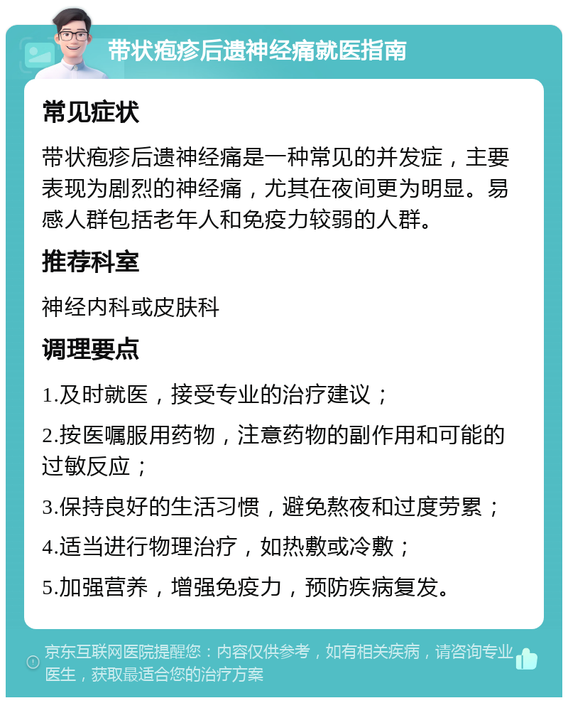 带状疱疹后遗神经痛就医指南 常见症状 带状疱疹后遗神经痛是一种常见的并发症，主要表现为剧烈的神经痛，尤其在夜间更为明显。易感人群包括老年人和免疫力较弱的人群。 推荐科室 神经内科或皮肤科 调理要点 1.及时就医，接受专业的治疗建议； 2.按医嘱服用药物，注意药物的副作用和可能的过敏反应； 3.保持良好的生活习惯，避免熬夜和过度劳累； 4.适当进行物理治疗，如热敷或冷敷； 5.加强营养，增强免疫力，预防疾病复发。