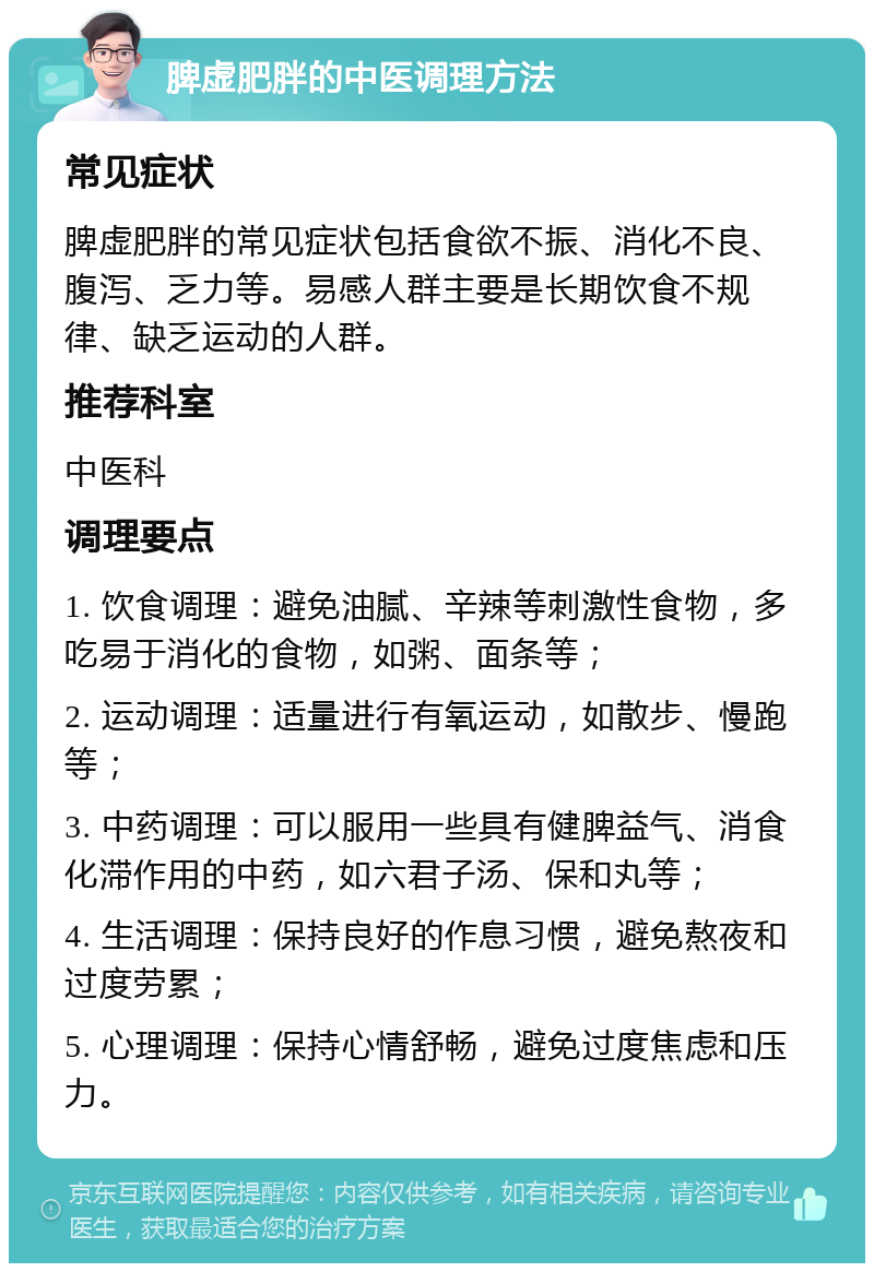 脾虚肥胖的中医调理方法 常见症状 脾虚肥胖的常见症状包括食欲不振、消化不良、腹泻、乏力等。易感人群主要是长期饮食不规律、缺乏运动的人群。 推荐科室 中医科 调理要点 1. 饮食调理：避免油腻、辛辣等刺激性食物，多吃易于消化的食物，如粥、面条等； 2. 运动调理：适量进行有氧运动，如散步、慢跑等； 3. 中药调理：可以服用一些具有健脾益气、消食化滞作用的中药，如六君子汤、保和丸等； 4. 生活调理：保持良好的作息习惯，避免熬夜和过度劳累； 5. 心理调理：保持心情舒畅，避免过度焦虑和压力。