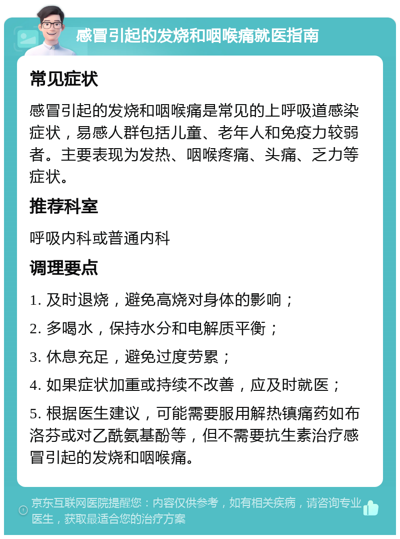 感冒引起的发烧和咽喉痛就医指南 常见症状 感冒引起的发烧和咽喉痛是常见的上呼吸道感染症状，易感人群包括儿童、老年人和免疫力较弱者。主要表现为发热、咽喉疼痛、头痛、乏力等症状。 推荐科室 呼吸内科或普通内科 调理要点 1. 及时退烧，避免高烧对身体的影响； 2. 多喝水，保持水分和电解质平衡； 3. 休息充足，避免过度劳累； 4. 如果症状加重或持续不改善，应及时就医； 5. 根据医生建议，可能需要服用解热镇痛药如布洛芬或对乙酰氨基酚等，但不需要抗生素治疗感冒引起的发烧和咽喉痛。