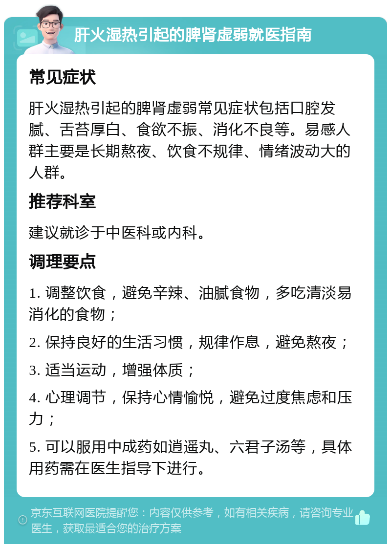 肝火湿热引起的脾肾虚弱就医指南 常见症状 肝火湿热引起的脾肾虚弱常见症状包括口腔发腻、舌苔厚白、食欲不振、消化不良等。易感人群主要是长期熬夜、饮食不规律、情绪波动大的人群。 推荐科室 建议就诊于中医科或内科。 调理要点 1. 调整饮食，避免辛辣、油腻食物，多吃清淡易消化的食物； 2. 保持良好的生活习惯，规律作息，避免熬夜； 3. 适当运动，增强体质； 4. 心理调节，保持心情愉悦，避免过度焦虑和压力； 5. 可以服用中成药如逍遥丸、六君子汤等，具体用药需在医生指导下进行。