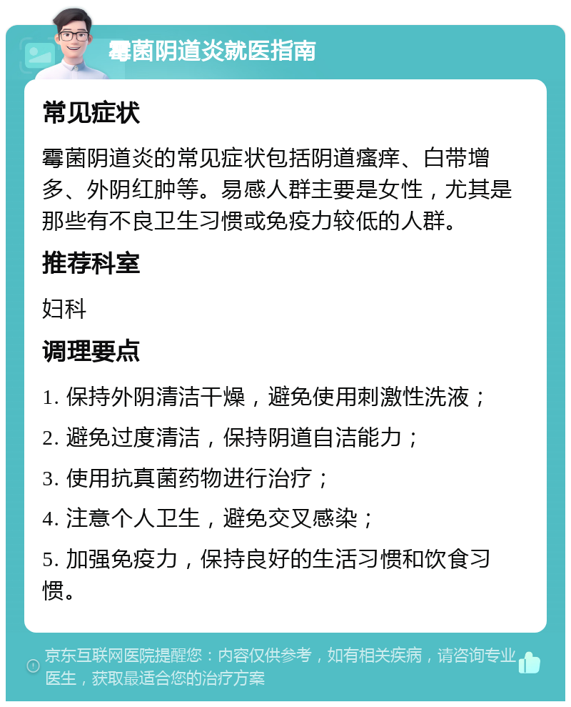 霉菌阴道炎就医指南 常见症状 霉菌阴道炎的常见症状包括阴道瘙痒、白带增多、外阴红肿等。易感人群主要是女性，尤其是那些有不良卫生习惯或免疫力较低的人群。 推荐科室 妇科 调理要点 1. 保持外阴清洁干燥，避免使用刺激性洗液； 2. 避免过度清洁，保持阴道自洁能力； 3. 使用抗真菌药物进行治疗； 4. 注意个人卫生，避免交叉感染； 5. 加强免疫力，保持良好的生活习惯和饮食习惯。