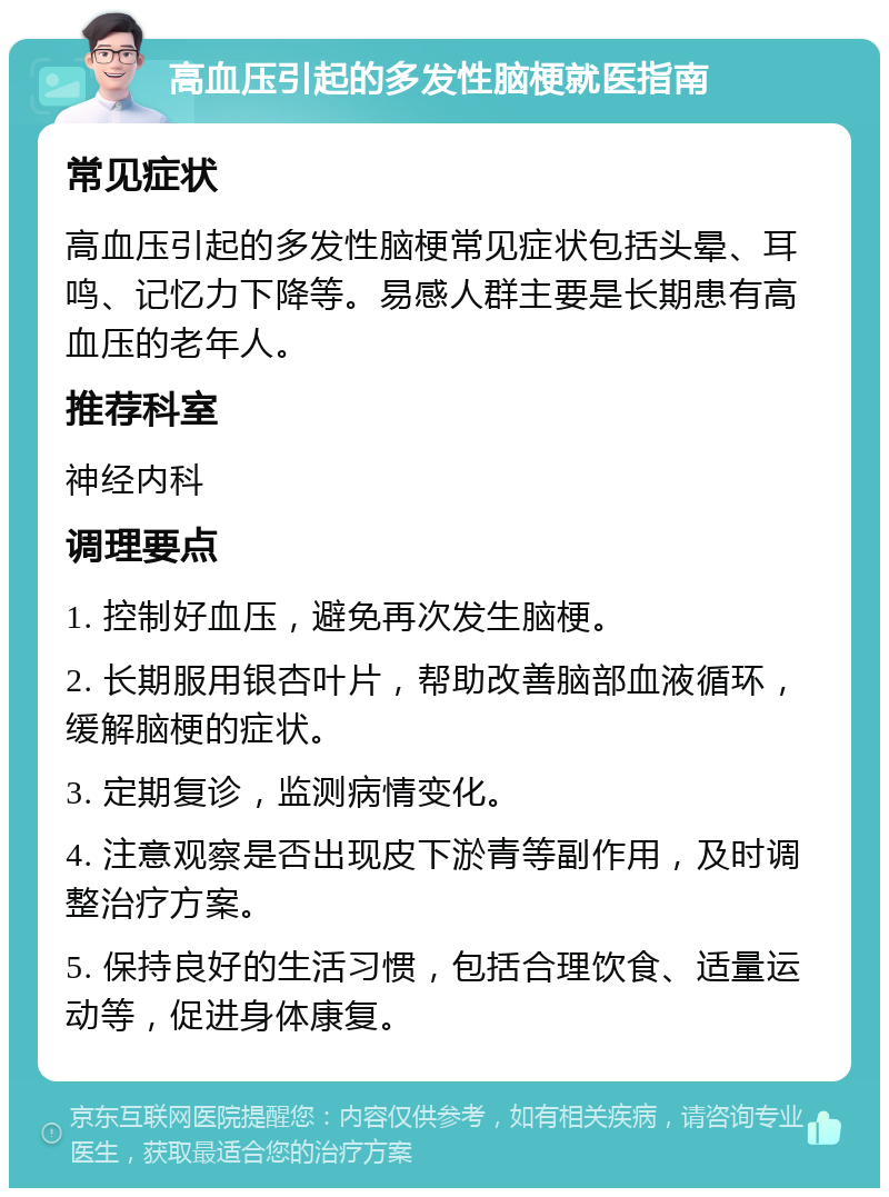 高血压引起的多发性脑梗就医指南 常见症状 高血压引起的多发性脑梗常见症状包括头晕、耳鸣、记忆力下降等。易感人群主要是长期患有高血压的老年人。 推荐科室 神经内科 调理要点 1. 控制好血压，避免再次发生脑梗。 2. 长期服用银杏叶片，帮助改善脑部血液循环，缓解脑梗的症状。 3. 定期复诊，监测病情变化。 4. 注意观察是否出现皮下淤青等副作用，及时调整治疗方案。 5. 保持良好的生活习惯，包括合理饮食、适量运动等，促进身体康复。