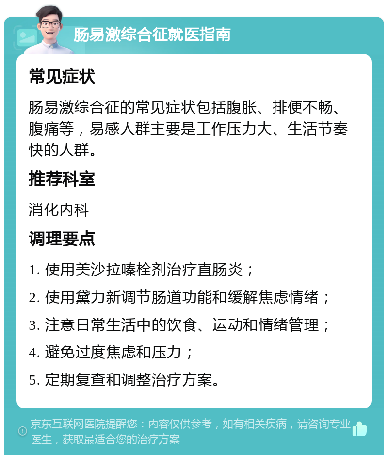 肠易激综合征就医指南 常见症状 肠易激综合征的常见症状包括腹胀、排便不畅、腹痛等，易感人群主要是工作压力大、生活节奏快的人群。 推荐科室 消化内科 调理要点 1. 使用美沙拉嗪栓剂治疗直肠炎； 2. 使用黛力新调节肠道功能和缓解焦虑情绪； 3. 注意日常生活中的饮食、运动和情绪管理； 4. 避免过度焦虑和压力； 5. 定期复查和调整治疗方案。