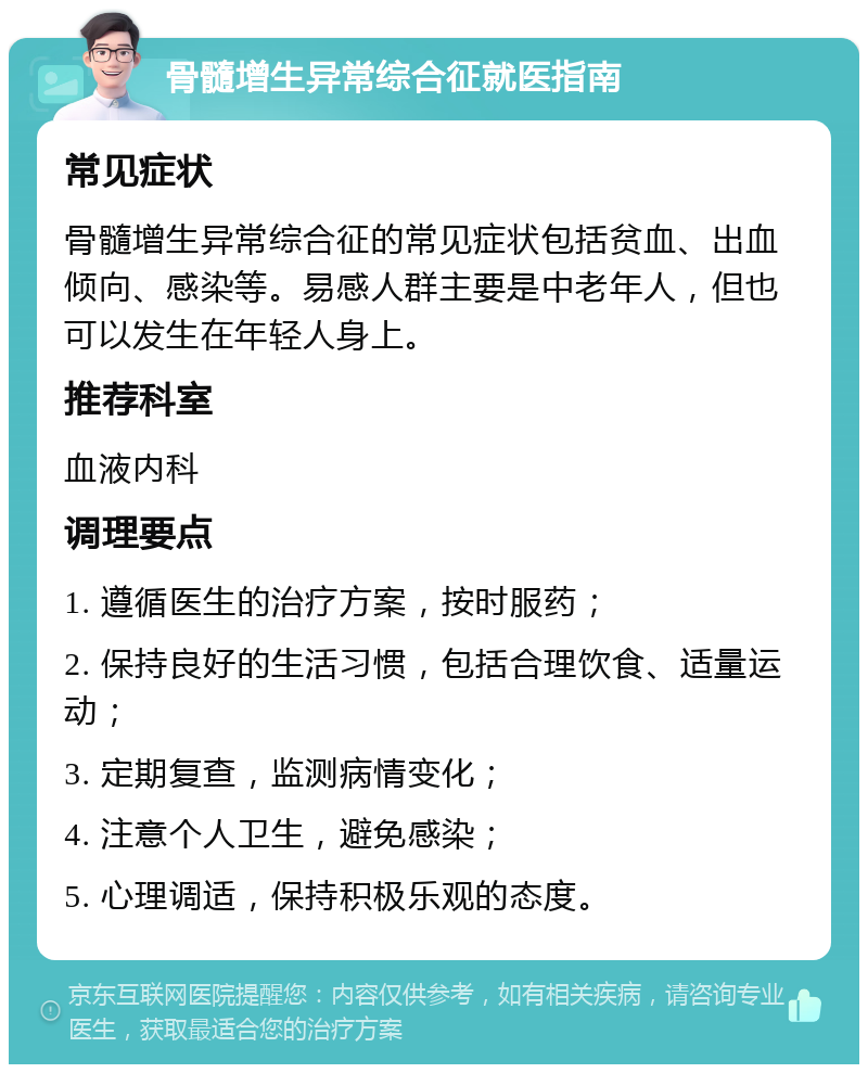 骨髓增生异常综合征就医指南 常见症状 骨髓增生异常综合征的常见症状包括贫血、出血倾向、感染等。易感人群主要是中老年人，但也可以发生在年轻人身上。 推荐科室 血液内科 调理要点 1. 遵循医生的治疗方案，按时服药； 2. 保持良好的生活习惯，包括合理饮食、适量运动； 3. 定期复查，监测病情变化； 4. 注意个人卫生，避免感染； 5. 心理调适，保持积极乐观的态度。