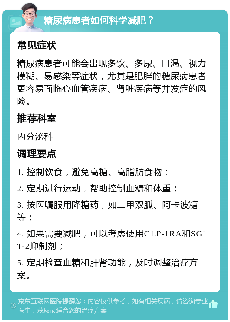 糖尿病患者如何科学减肥？ 常见症状 糖尿病患者可能会出现多饮、多尿、口渴、视力模糊、易感染等症状，尤其是肥胖的糖尿病患者更容易面临心血管疾病、肾脏疾病等并发症的风险。 推荐科室 内分泌科 调理要点 1. 控制饮食，避免高糖、高脂肪食物； 2. 定期进行运动，帮助控制血糖和体重； 3. 按医嘱服用降糖药，如二甲双胍、阿卡波糖等； 4. 如果需要减肥，可以考虑使用GLP-1RA和SGLT-2抑制剂； 5. 定期检查血糖和肝肾功能，及时调整治疗方案。