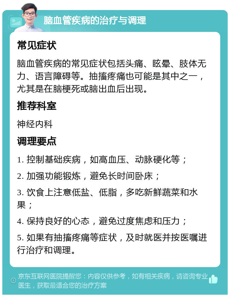 脑血管疾病的治疗与调理 常见症状 脑血管疾病的常见症状包括头痛、眩晕、肢体无力、语言障碍等。抽搐疼痛也可能是其中之一，尤其是在脑梗死或脑出血后出现。 推荐科室 神经内科 调理要点 1. 控制基础疾病，如高血压、动脉硬化等； 2. 加强功能锻炼，避免长时间卧床； 3. 饮食上注意低盐、低脂，多吃新鲜蔬菜和水果； 4. 保持良好的心态，避免过度焦虑和压力； 5. 如果有抽搐疼痛等症状，及时就医并按医嘱进行治疗和调理。