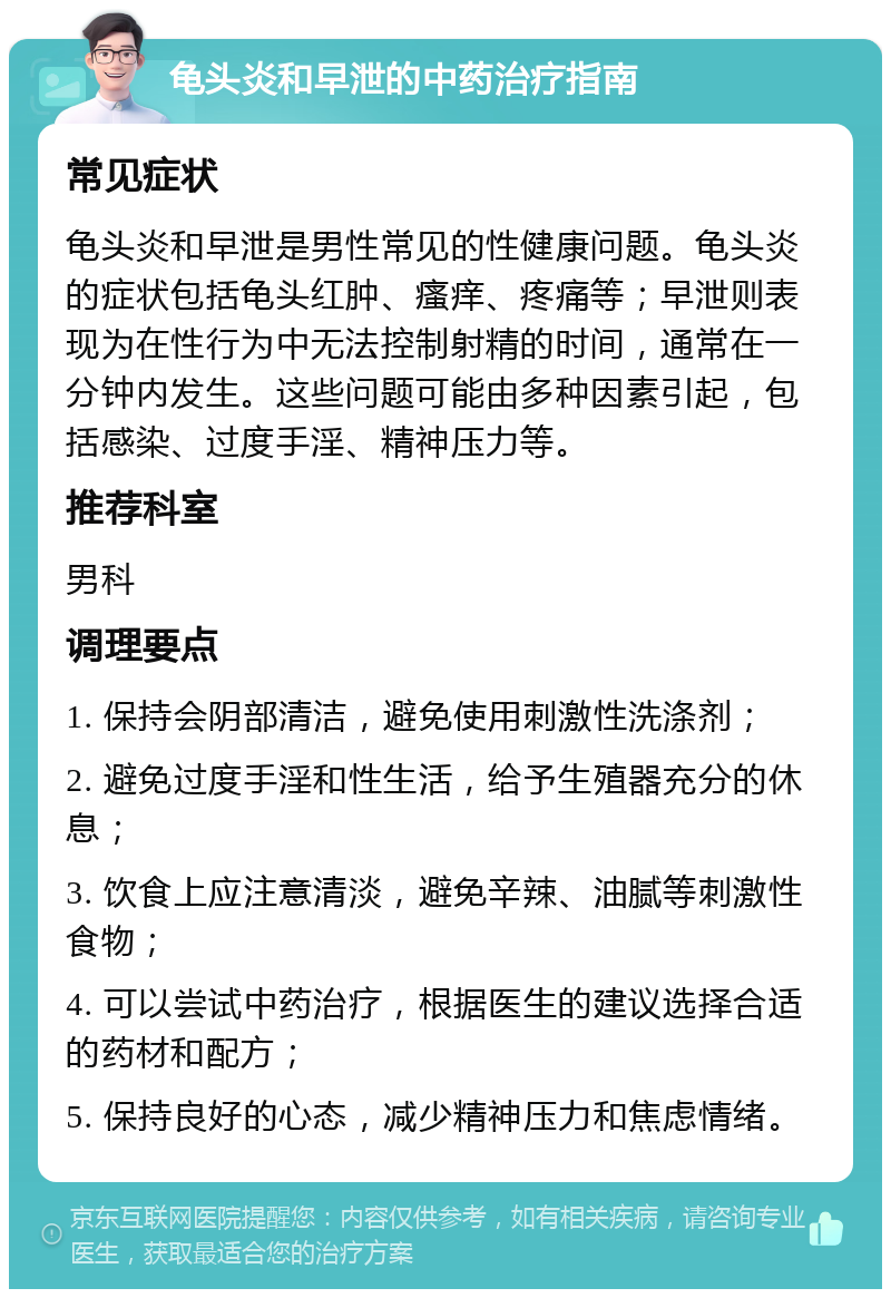 龟头炎和早泄的中药治疗指南 常见症状 龟头炎和早泄是男性常见的性健康问题。龟头炎的症状包括龟头红肿、瘙痒、疼痛等；早泄则表现为在性行为中无法控制射精的时间，通常在一分钟内发生。这些问题可能由多种因素引起，包括感染、过度手淫、精神压力等。 推荐科室 男科 调理要点 1. 保持会阴部清洁，避免使用刺激性洗涤剂； 2. 避免过度手淫和性生活，给予生殖器充分的休息； 3. 饮食上应注意清淡，避免辛辣、油腻等刺激性食物； 4. 可以尝试中药治疗，根据医生的建议选择合适的药材和配方； 5. 保持良好的心态，减少精神压力和焦虑情绪。