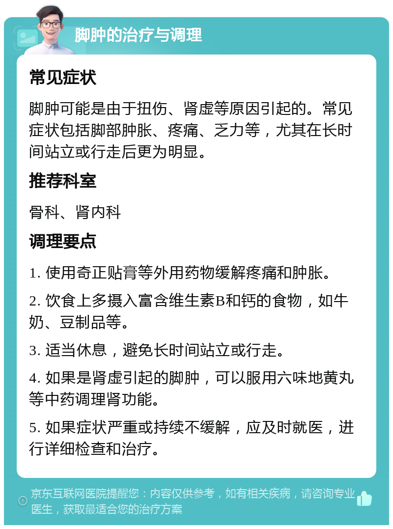 脚肿的治疗与调理 常见症状 脚肿可能是由于扭伤、肾虚等原因引起的。常见症状包括脚部肿胀、疼痛、乏力等，尤其在长时间站立或行走后更为明显。 推荐科室 骨科、肾内科 调理要点 1. 使用奇正贴膏等外用药物缓解疼痛和肿胀。 2. 饮食上多摄入富含维生素B和钙的食物，如牛奶、豆制品等。 3. 适当休息，避免长时间站立或行走。 4. 如果是肾虚引起的脚肿，可以服用六味地黄丸等中药调理肾功能。 5. 如果症状严重或持续不缓解，应及时就医，进行详细检查和治疗。