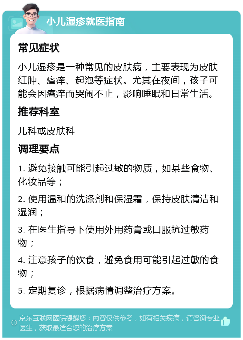 小儿湿疹就医指南 常见症状 小儿湿疹是一种常见的皮肤病，主要表现为皮肤红肿、瘙痒、起泡等症状。尤其在夜间，孩子可能会因瘙痒而哭闹不止，影响睡眠和日常生活。 推荐科室 儿科或皮肤科 调理要点 1. 避免接触可能引起过敏的物质，如某些食物、化妆品等； 2. 使用温和的洗涤剂和保湿霜，保持皮肤清洁和湿润； 3. 在医生指导下使用外用药膏或口服抗过敏药物； 4. 注意孩子的饮食，避免食用可能引起过敏的食物； 5. 定期复诊，根据病情调整治疗方案。