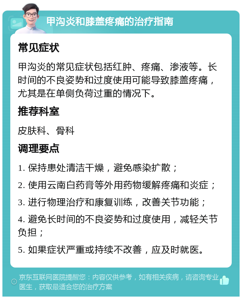 甲沟炎和膝盖疼痛的治疗指南 常见症状 甲沟炎的常见症状包括红肿、疼痛、渗液等。长时间的不良姿势和过度使用可能导致膝盖疼痛，尤其是在单侧负荷过重的情况下。 推荐科室 皮肤科、骨科 调理要点 1. 保持患处清洁干燥，避免感染扩散； 2. 使用云南白药膏等外用药物缓解疼痛和炎症； 3. 进行物理治疗和康复训练，改善关节功能； 4. 避免长时间的不良姿势和过度使用，减轻关节负担； 5. 如果症状严重或持续不改善，应及时就医。