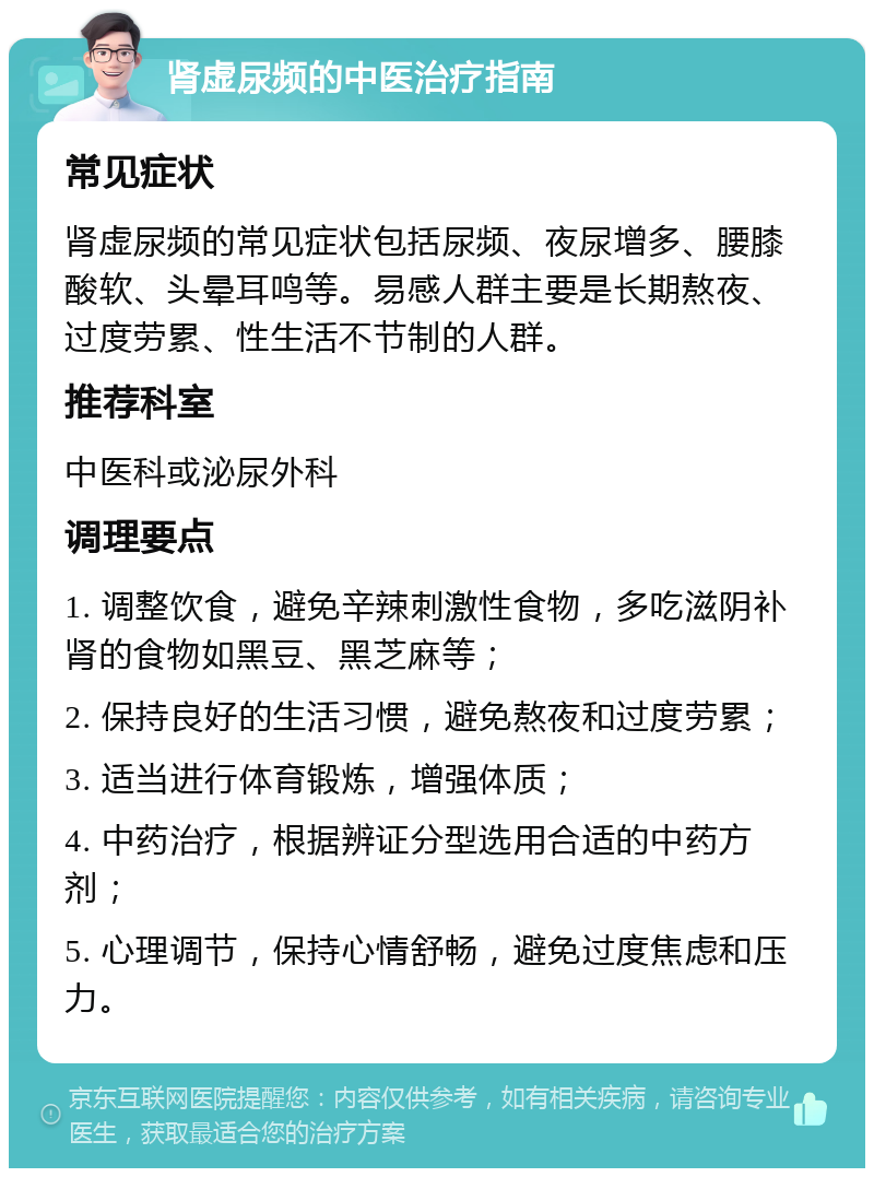 肾虚尿频的中医治疗指南 常见症状 肾虚尿频的常见症状包括尿频、夜尿增多、腰膝酸软、头晕耳鸣等。易感人群主要是长期熬夜、过度劳累、性生活不节制的人群。 推荐科室 中医科或泌尿外科 调理要点 1. 调整饮食，避免辛辣刺激性食物，多吃滋阴补肾的食物如黑豆、黑芝麻等； 2. 保持良好的生活习惯，避免熬夜和过度劳累； 3. 适当进行体育锻炼，增强体质； 4. 中药治疗，根据辨证分型选用合适的中药方剂； 5. 心理调节，保持心情舒畅，避免过度焦虑和压力。