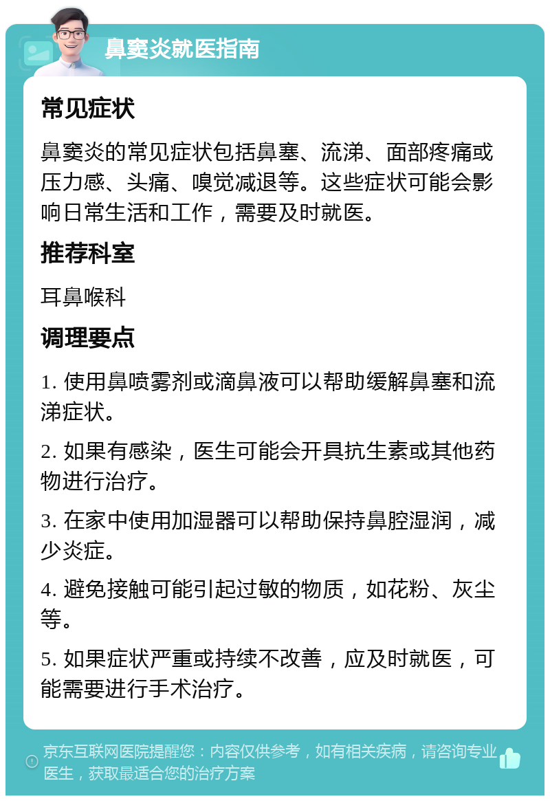 鼻窦炎就医指南 常见症状 鼻窦炎的常见症状包括鼻塞、流涕、面部疼痛或压力感、头痛、嗅觉减退等。这些症状可能会影响日常生活和工作，需要及时就医。 推荐科室 耳鼻喉科 调理要点 1. 使用鼻喷雾剂或滴鼻液可以帮助缓解鼻塞和流涕症状。 2. 如果有感染，医生可能会开具抗生素或其他药物进行治疗。 3. 在家中使用加湿器可以帮助保持鼻腔湿润，减少炎症。 4. 避免接触可能引起过敏的物质，如花粉、灰尘等。 5. 如果症状严重或持续不改善，应及时就医，可能需要进行手术治疗。