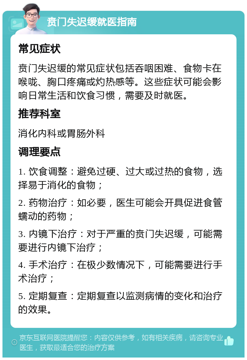 贲门失迟缓就医指南 常见症状 贲门失迟缓的常见症状包括吞咽困难、食物卡在喉咙、胸口疼痛或灼热感等。这些症状可能会影响日常生活和饮食习惯，需要及时就医。 推荐科室 消化内科或胃肠外科 调理要点 1. 饮食调整：避免过硬、过大或过热的食物，选择易于消化的食物； 2. 药物治疗：如必要，医生可能会开具促进食管蠕动的药物； 3. 内镜下治疗：对于严重的贲门失迟缓，可能需要进行内镜下治疗； 4. 手术治疗：在极少数情况下，可能需要进行手术治疗； 5. 定期复查：定期复查以监测病情的变化和治疗的效果。