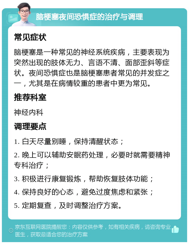 脑梗塞夜间恐惧症的治疗与调理 常见症状 脑梗塞是一种常见的神经系统疾病，主要表现为突然出现的肢体无力、言语不清、面部歪斜等症状。夜间恐惧症也是脑梗塞患者常见的并发症之一，尤其是在病情较重的患者中更为常见。 推荐科室 神经内科 调理要点 1. 白天尽量别睡，保持清醒状态； 2. 晚上可以辅助安眠药处理，必要时就需要精神专科治疗； 3. 积极进行康复锻炼，帮助恢复肢体功能； 4. 保持良好的心态，避免过度焦虑和紧张； 5. 定期复查，及时调整治疗方案。