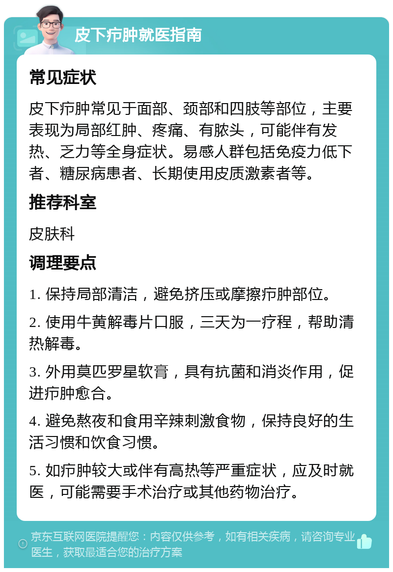 皮下疖肿就医指南 常见症状 皮下疖肿常见于面部、颈部和四肢等部位，主要表现为局部红肿、疼痛、有脓头，可能伴有发热、乏力等全身症状。易感人群包括免疫力低下者、糖尿病患者、长期使用皮质激素者等。 推荐科室 皮肤科 调理要点 1. 保持局部清洁，避免挤压或摩擦疖肿部位。 2. 使用牛黄解毒片口服，三天为一疗程，帮助清热解毒。 3. 外用莫匹罗星软膏，具有抗菌和消炎作用，促进疖肿愈合。 4. 避免熬夜和食用辛辣刺激食物，保持良好的生活习惯和饮食习惯。 5. 如疖肿较大或伴有高热等严重症状，应及时就医，可能需要手术治疗或其他药物治疗。