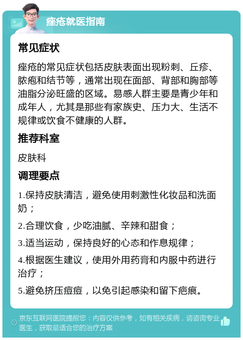 痤疮就医指南 常见症状 痤疮的常见症状包括皮肤表面出现粉刺、丘疹、脓疱和结节等，通常出现在面部、背部和胸部等油脂分泌旺盛的区域。易感人群主要是青少年和成年人，尤其是那些有家族史、压力大、生活不规律或饮食不健康的人群。 推荐科室 皮肤科 调理要点 1.保持皮肤清洁，避免使用刺激性化妆品和洗面奶； 2.合理饮食，少吃油腻、辛辣和甜食； 3.适当运动，保持良好的心态和作息规律； 4.根据医生建议，使用外用药膏和内服中药进行治疗； 5.避免挤压痘痘，以免引起感染和留下疤痕。