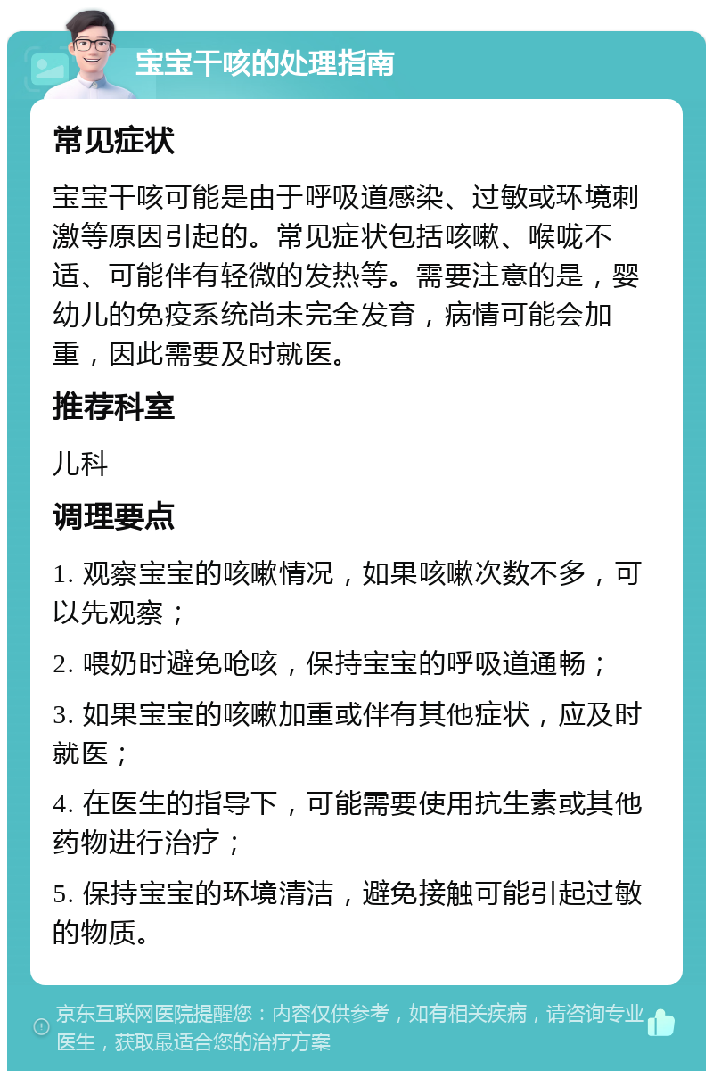 宝宝干咳的处理指南 常见症状 宝宝干咳可能是由于呼吸道感染、过敏或环境刺激等原因引起的。常见症状包括咳嗽、喉咙不适、可能伴有轻微的发热等。需要注意的是，婴幼儿的免疫系统尚未完全发育，病情可能会加重，因此需要及时就医。 推荐科室 儿科 调理要点 1. 观察宝宝的咳嗽情况，如果咳嗽次数不多，可以先观察； 2. 喂奶时避免呛咳，保持宝宝的呼吸道通畅； 3. 如果宝宝的咳嗽加重或伴有其他症状，应及时就医； 4. 在医生的指导下，可能需要使用抗生素或其他药物进行治疗； 5. 保持宝宝的环境清洁，避免接触可能引起过敏的物质。