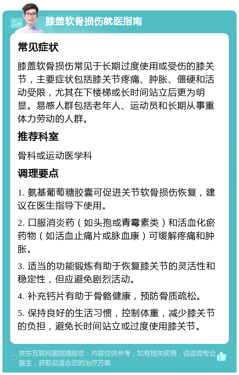 膝盖软骨损伤就医指南 常见症状 膝盖软骨损伤常见于长期过度使用或受伤的膝关节，主要症状包括膝关节疼痛、肿胀、僵硬和活动受限，尤其在下楼梯或长时间站立后更为明显。易感人群包括老年人、运动员和长期从事重体力劳动的人群。 推荐科室 骨科或运动医学科 调理要点 1. 氨基葡萄糖胶囊可促进关节软骨损伤恢复，建议在医生指导下使用。 2. 口服消炎药（如头孢或青霉素类）和活血化瘀药物（如活血止痛片或脉血康）可缓解疼痛和肿胀。 3. 适当的功能锻炼有助于恢复膝关节的灵活性和稳定性，但应避免剧烈活动。 4. 补充钙片有助于骨骼健康，预防骨质疏松。 5. 保持良好的生活习惯，控制体重，减少膝关节的负担，避免长时间站立或过度使用膝关节。