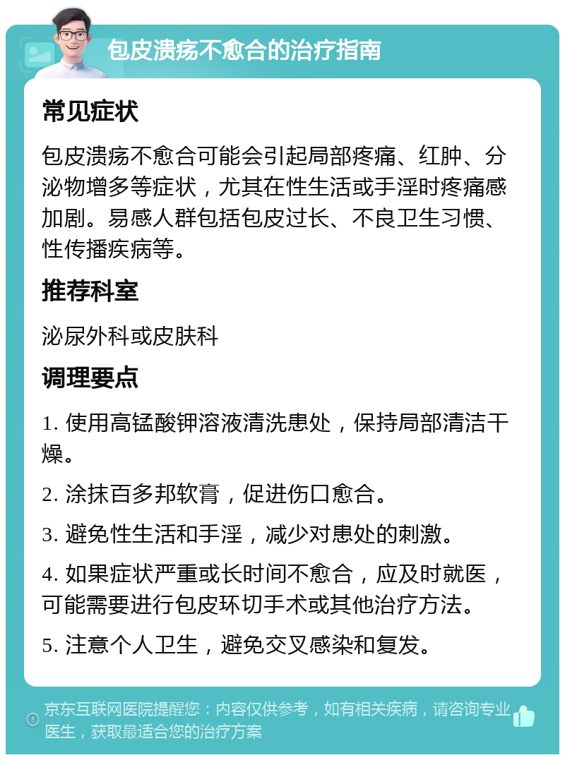 包皮溃疡不愈合的治疗指南 常见症状 包皮溃疡不愈合可能会引起局部疼痛、红肿、分泌物增多等症状，尤其在性生活或手淫时疼痛感加剧。易感人群包括包皮过长、不良卫生习惯、性传播疾病等。 推荐科室 泌尿外科或皮肤科 调理要点 1. 使用高锰酸钾溶液清洗患处，保持局部清洁干燥。 2. 涂抹百多邦软膏，促进伤口愈合。 3. 避免性生活和手淫，减少对患处的刺激。 4. 如果症状严重或长时间不愈合，应及时就医，可能需要进行包皮环切手术或其他治疗方法。 5. 注意个人卫生，避免交叉感染和复发。