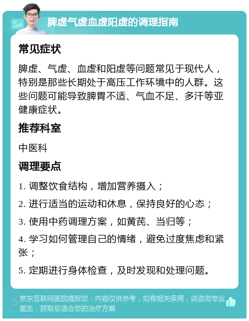 脾虚气虚血虚阳虚的调理指南 常见症状 脾虚、气虚、血虚和阳虚等问题常见于现代人，特别是那些长期处于高压工作环境中的人群。这些问题可能导致脾胃不适、气血不足、多汗等亚健康症状。 推荐科室 中医科 调理要点 1. 调整饮食结构，增加营养摄入； 2. 进行适当的运动和休息，保持良好的心态； 3. 使用中药调理方案，如黄芪、当归等； 4. 学习如何管理自己的情绪，避免过度焦虑和紧张； 5. 定期进行身体检查，及时发现和处理问题。