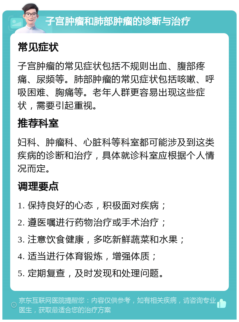 子宫肿瘤和肺部肿瘤的诊断与治疗 常见症状 子宫肿瘤的常见症状包括不规则出血、腹部疼痛、尿频等。肺部肿瘤的常见症状包括咳嗽、呼吸困难、胸痛等。老年人群更容易出现这些症状，需要引起重视。 推荐科室 妇科、肿瘤科、心脏科等科室都可能涉及到这类疾病的诊断和治疗，具体就诊科室应根据个人情况而定。 调理要点 1. 保持良好的心态，积极面对疾病； 2. 遵医嘱进行药物治疗或手术治疗； 3. 注意饮食健康，多吃新鲜蔬菜和水果； 4. 适当进行体育锻炼，增强体质； 5. 定期复查，及时发现和处理问题。