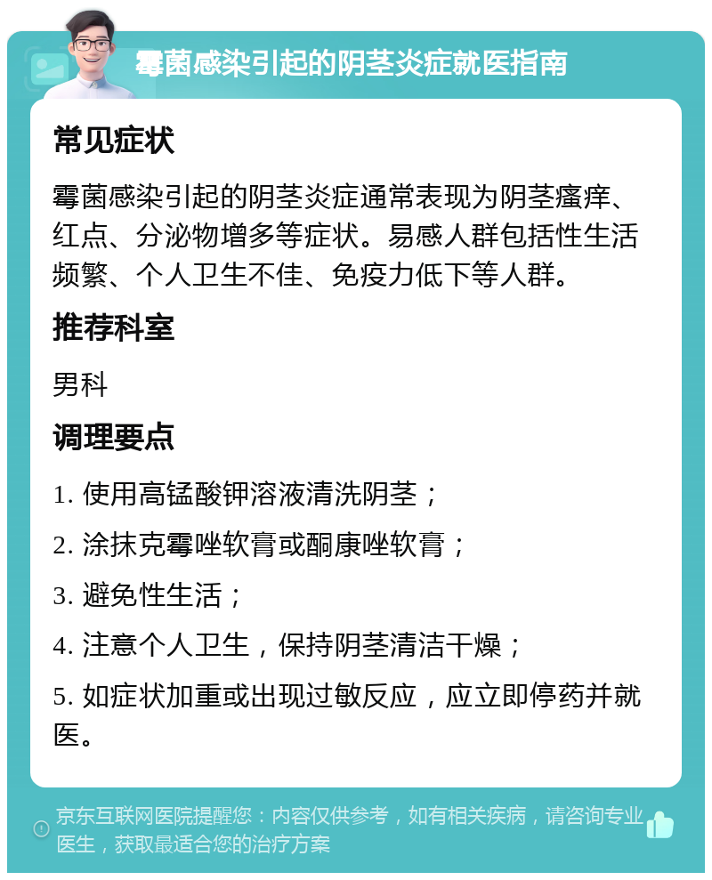 霉菌感染引起的阴茎炎症就医指南 常见症状 霉菌感染引起的阴茎炎症通常表现为阴茎瘙痒、红点、分泌物增多等症状。易感人群包括性生活频繁、个人卫生不佳、免疫力低下等人群。 推荐科室 男科 调理要点 1. 使用高锰酸钾溶液清洗阴茎； 2. 涂抹克霉唑软膏或酮康唑软膏； 3. 避免性生活； 4. 注意个人卫生，保持阴茎清洁干燥； 5. 如症状加重或出现过敏反应，应立即停药并就医。