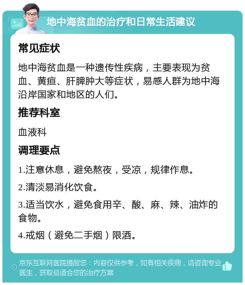 地中海贫血的治疗和日常生活建议 常见症状 地中海贫血是一种遗传性疾病，主要表现为贫血、黄疸、肝脾肿大等症状，易感人群为地中海沿岸国家和地区的人们。 推荐科室 血液科 调理要点 1.注意休息，避免熬夜，受凉，规律作息。 2.清淡易消化饮食。 3.适当饮水，避免食用辛、酸、麻、辣、油炸的食物。 4.戒烟（避免二手烟）限酒。