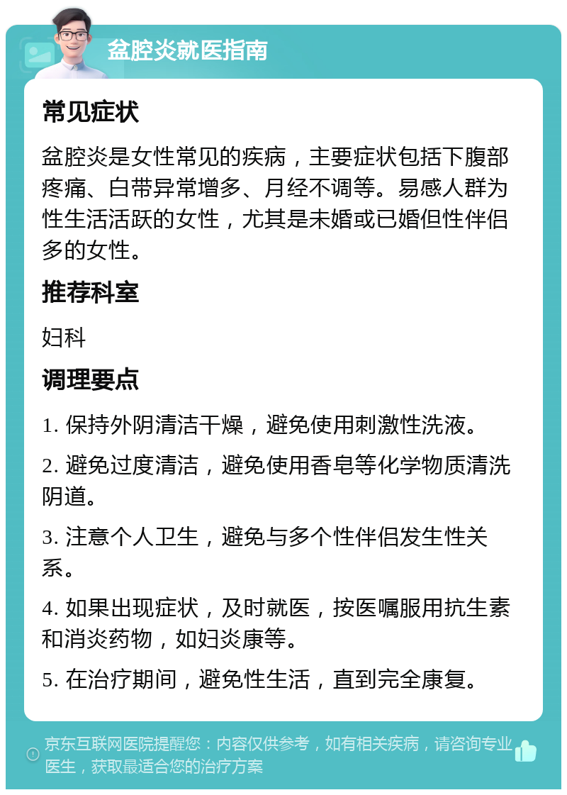 盆腔炎就医指南 常见症状 盆腔炎是女性常见的疾病，主要症状包括下腹部疼痛、白带异常增多、月经不调等。易感人群为性生活活跃的女性，尤其是未婚或已婚但性伴侣多的女性。 推荐科室 妇科 调理要点 1. 保持外阴清洁干燥，避免使用刺激性洗液。 2. 避免过度清洁，避免使用香皂等化学物质清洗阴道。 3. 注意个人卫生，避免与多个性伴侣发生性关系。 4. 如果出现症状，及时就医，按医嘱服用抗生素和消炎药物，如妇炎康等。 5. 在治疗期间，避免性生活，直到完全康复。