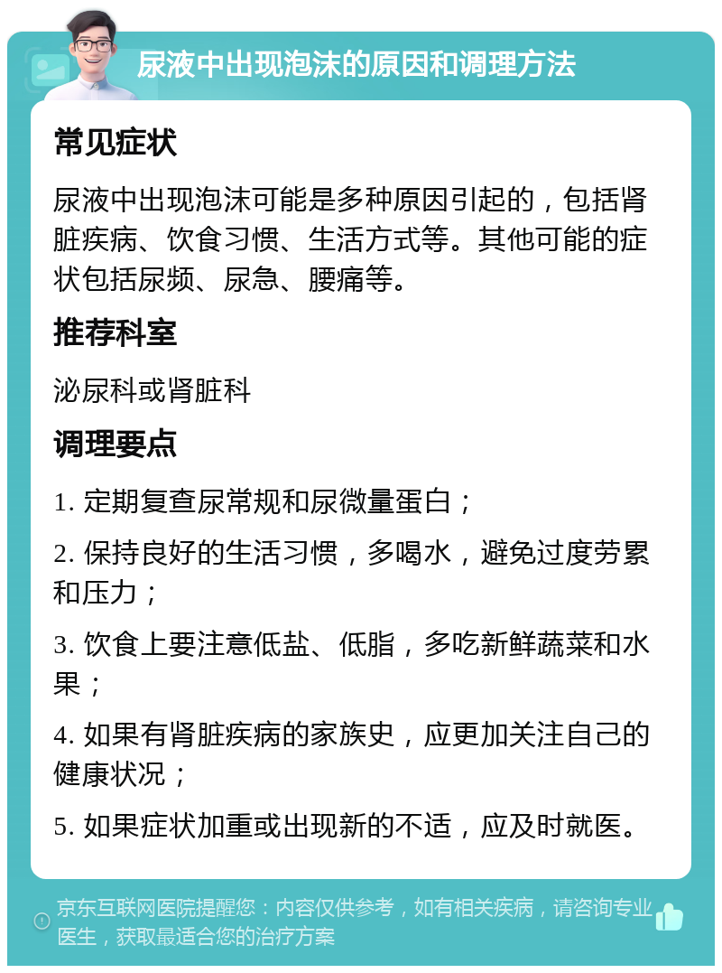 尿液中出现泡沫的原因和调理方法 常见症状 尿液中出现泡沫可能是多种原因引起的，包括肾脏疾病、饮食习惯、生活方式等。其他可能的症状包括尿频、尿急、腰痛等。 推荐科室 泌尿科或肾脏科 调理要点 1. 定期复查尿常规和尿微量蛋白； 2. 保持良好的生活习惯，多喝水，避免过度劳累和压力； 3. 饮食上要注意低盐、低脂，多吃新鲜蔬菜和水果； 4. 如果有肾脏疾病的家族史，应更加关注自己的健康状况； 5. 如果症状加重或出现新的不适，应及时就医。