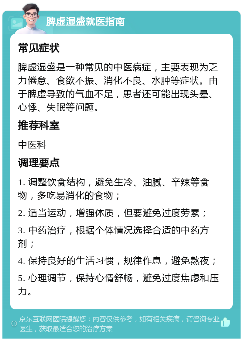 脾虚湿盛就医指南 常见症状 脾虚湿盛是一种常见的中医病症，主要表现为乏力倦怠、食欲不振、消化不良、水肿等症状。由于脾虚导致的气血不足，患者还可能出现头晕、心悸、失眠等问题。 推荐科室 中医科 调理要点 1. 调整饮食结构，避免生冷、油腻、辛辣等食物，多吃易消化的食物； 2. 适当运动，增强体质，但要避免过度劳累； 3. 中药治疗，根据个体情况选择合适的中药方剂； 4. 保持良好的生活习惯，规律作息，避免熬夜； 5. 心理调节，保持心情舒畅，避免过度焦虑和压力。