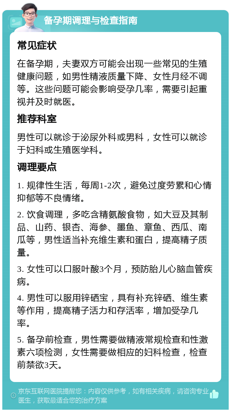 备孕期调理与检查指南 常见症状 在备孕期，夫妻双方可能会出现一些常见的生殖健康问题，如男性精液质量下降、女性月经不调等。这些问题可能会影响受孕几率，需要引起重视并及时就医。 推荐科室 男性可以就诊于泌尿外科或男科，女性可以就诊于妇科或生殖医学科。 调理要点 1. 规律性生活，每周1-2次，避免过度劳累和心情抑郁等不良情绪。 2. 饮食调理，多吃含精氨酸食物，如大豆及其制品、山药、银杏、海参、墨鱼、章鱼、西瓜、南瓜等，男性适当补充维生素和蛋白，提高精子质量。 3. 女性可以口服叶酸3个月，预防胎儿心脑血管疾病。 4. 男性可以服用锌硒宝，具有补充锌硒、维生素等作用，提高精子活力和存活率，增加受孕几率。 5. 备孕前检查，男性需要做精液常规检查和性激素六项检测，女性需要做相应的妇科检查，检查前禁欲3天。